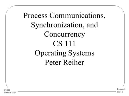 Lecture 5 Page 1 CS 111 Summer 2014 Process Communications, Synchronization, and Concurrency CS 111 Operating Systems Peter Reiher.