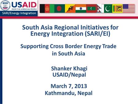 SARI/Energy Integration South Asia Regional Initiatives for Energy Integration (SARI/EI) Shanker Khagi USAID/Nepal March 7, 2013 Kathmandu, Nepal Supporting.