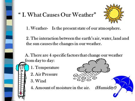“ I. What Causes Our Weather” 1. Weather-Is the present state of our atmosphere. 2. The interaction between the earth’s air, water, land and the sun causes.