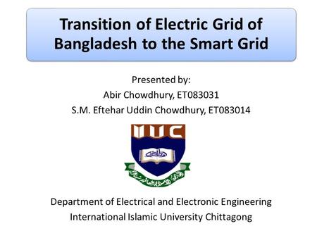 Transition of Electric Grid of Bangladesh to the Smart Grid Presented by: Abir Chowdhury, ET083031 S.M. Eftehar Uddin Chowdhury, ET083014 Department of.
