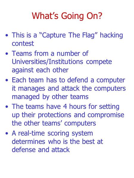 What’s Going On? This is a “Capture The Flag” hacking contest Teams from a number of Universities/Institutions compete against each other Each team has.