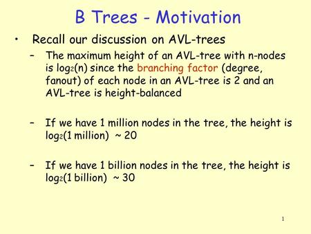 1 B Trees - Motivation Recall our discussion on AVL-trees –The maximum height of an AVL-tree with n-nodes is log 2 (n) since the branching factor (degree,