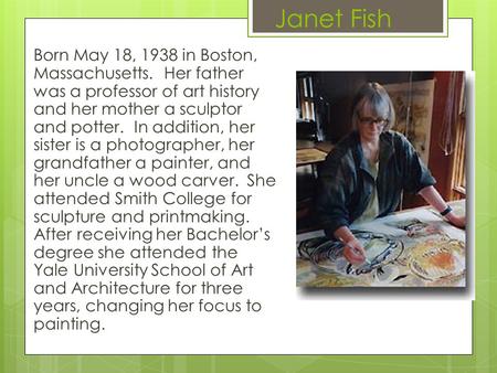 Janet Fish Born May 18, 1938 in Boston, Massachusetts. Her father was a professor of art history and her mother a sculptor and potter. In addition, her.