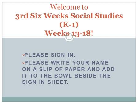 PLEASE SIGN IN. PLEASE WRITE YOUR NAME ON A SLIP OF PAPER AND ADD IT TO THE BOWL BESIDE THE SIGN IN SHEET. Welcome to 3rd Six Weeks Social Studies (K-1)