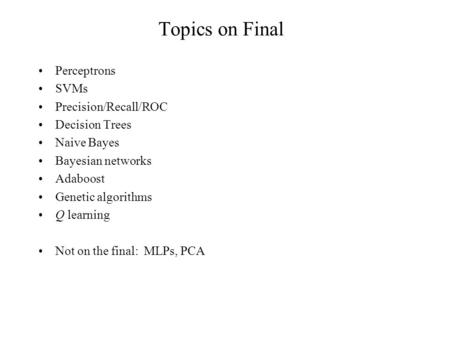 Topics on Final Perceptrons SVMs Precision/Recall/ROC Decision Trees Naive Bayes Bayesian networks Adaboost Genetic algorithms Q learning Not on the final: