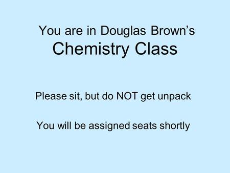 You are in Douglas Brown’s Chemistry Class Please sit, but do NOT get unpack You will be assigned seats shortly.