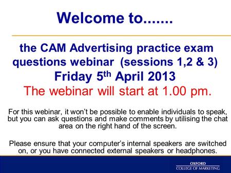 Welcome to....... the CAM Advertising practice exam questions webinar (sessions 1,2 & 3) Friday 5 th April 2013 The webinar will start at 1.00 pm. For.