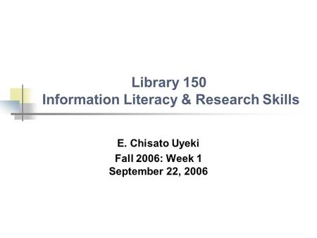 Library 150 Information Literacy & Research Skills E. Chisato Uyeki Fall 2006: Week 1 September 22, 2006.