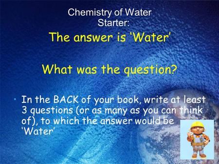 Chemistry of Water Starter: The answer is ‘Water’ What was the question? In the BACK of your book, write at least 3 questions (or as many as you can think.