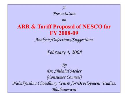 1 A Presentation on ARR & Tariff Proposal of NESCO for FY 2008-09 Analysis/Objections/Suggestions By Dr. Shibalal Meher (Consumer Counsel) Nabakrushna.