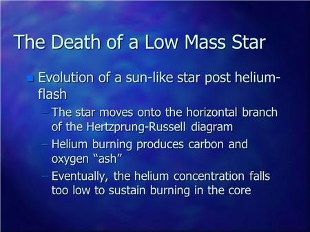 The Death of a Low Mass Star n Evolution of a sun-like star post helium- flash –The star moves onto the horizontal branch of the Hertzprung-Russell diagram.