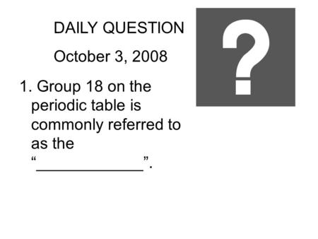 DAILY QUESTION October 3, 2008 1. Group 18 on the periodic table is commonly referred to as the “____________”.