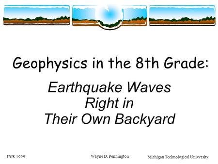 IRIS 1999 Wayne D. Pennington Geophysics in the 8th Grade: Earthquake Waves Right in Their Own Backyard Michigan Technological University.