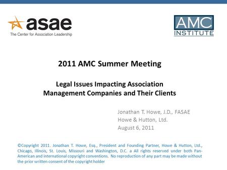 2011 AMC Summer Meeting Legal Issues Impacting Association Management Companies and Their Clients Jonathan T. Howe, J.D., FASAE Howe & Hutton, Ltd. August.