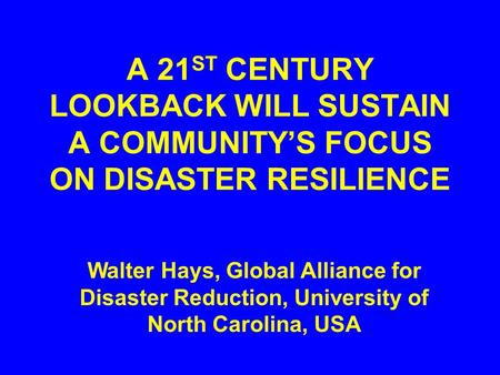 A 21 ST CENTURY LOOKBACK WILL SUSTAIN A COMMUNITY’S FOCUS ON DISASTER RESILIENCE Walter Hays, Global Alliance for Disaster Reduction, University of North.