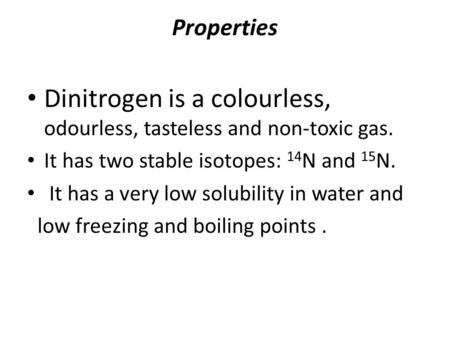 Properties Dinitrogen is a colourless, odourless, tasteless and non-toxic gas. It has two stable isotopes: 14 N and 15 N. It has a very low solubility.