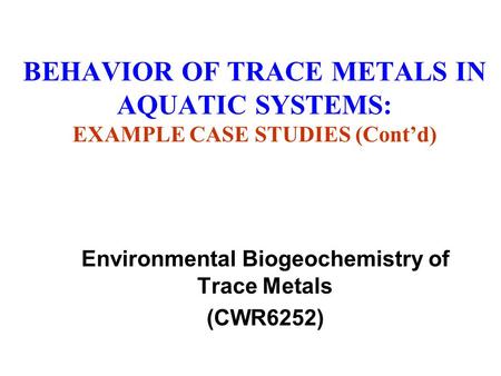 BEHAVIOR OF TRACE METALS IN AQUATIC SYSTEMS: EXAMPLE CASE STUDIES (Cont’d) Environmental Biogeochemistry of Trace Metals (CWR6252)