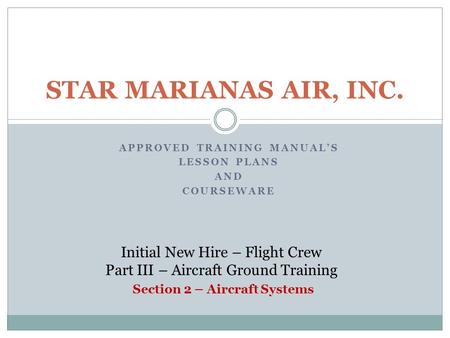 APPROVED TRAINING MANUAL’S LESSON PLANS AND COURSEWARE STAR MARIANAS AIR, INC. Initial New Hire – Flight Crew Part III – Aircraft Ground Training Section.