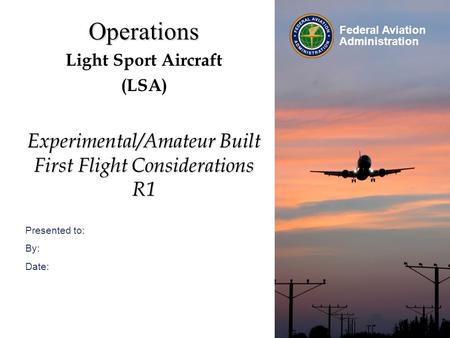 Presented to: By: Date: Federal Aviation Administration Operations Light Sport Aircraft (LSA) Experimental/Amateur Built First Flight Considerations R1.