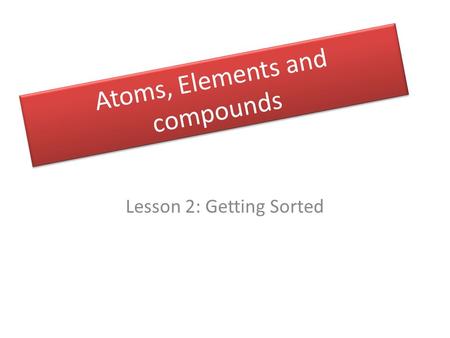 Atoms, Elements and compounds Lesson 2: Getting Sorted.