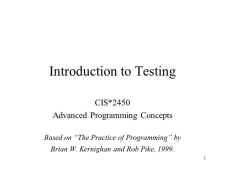 1 Introduction to Testing CIS*2450 Advanced Programming Concepts Based on “The Practice of Programming” by Brian W. Kernighan and Rob Pike, 1999.