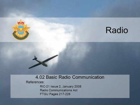 Radio 4.02 Basic Radio Communication References: RIC-21 Issue 2, January 2008 Radio Communications Act FTGU Pages 217-226.