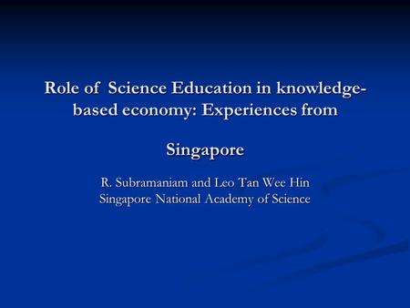 Role of Science Education in knowledge- based economy: Experiences from Singapore R. Subramaniam and Leo Tan Wee Hin Singapore National Academy of Science.