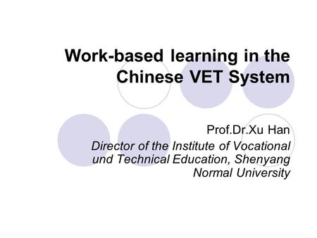 Work-based learning in the Chinese VET System Prof.Dr.Xu Han Director of the Institute of Vocational und Technical Education, Shenyang Normal University.