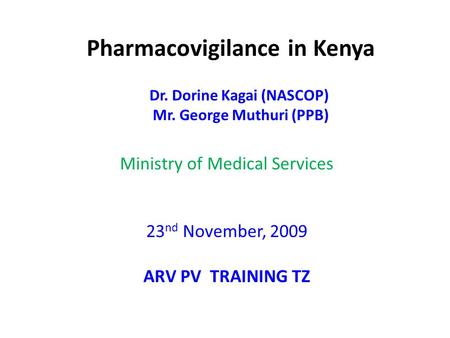 Pharmacovigilance in Kenya Dr. Dorine Kagai (NASCOP) Mr. George Muthuri (PPB) Ministry of Medical Services 23 nd November, 2009 ARV PV TRAINING TZ.