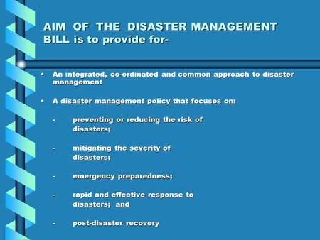 AIM OF THE DISASTER MANAGEMENT BILL is to provide for- An integrated, co-ordinated and common approach to disaster managementAn integrated, co-ordinated.