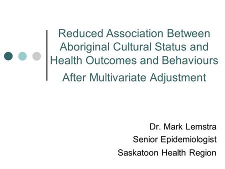 Reduced Association Between Aboriginal Cultural Status and Health Outcomes and Behaviours After Multivariate Adjustment Dr. Mark Lemstra Senior Epidemiologist.