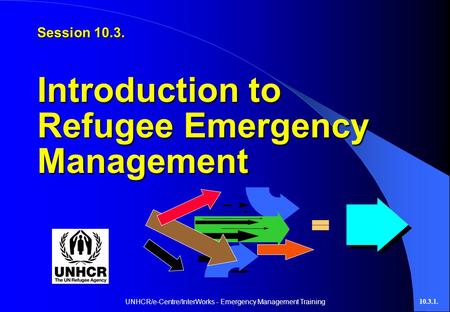 UNHCR/e-Centre/InterWorks - Emergency Management Training10.3.1. Session 10.3. Introduction to Refugee Emergency Management.