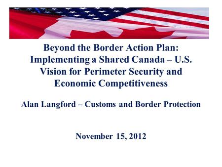 Beyond the Border Action Plan: Implementing a Shared Canada – U.S. Vision for Perimeter Security and Economic Competitiveness Alan Langford – Customs and.