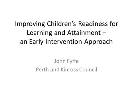 Improving Children’s Readiness for Learning and Attainment – an Early Intervention Approach John Fyffe Perth and Kinross Council.