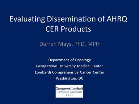 Evaluating Dissemination of AHRQ CER Products Darren Mays, PhD, MPH Department of Oncology Georgetown University Medical Center Lombardi Comprehensive.