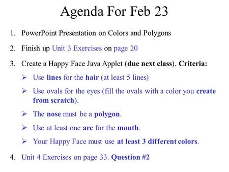 Agenda For Feb 23 2. Finish up Unit 3 Exercises on page 20 4. Unit 4 Exercises on page 33. Question #2 3. Create a Happy Face Java Applet (due next class).