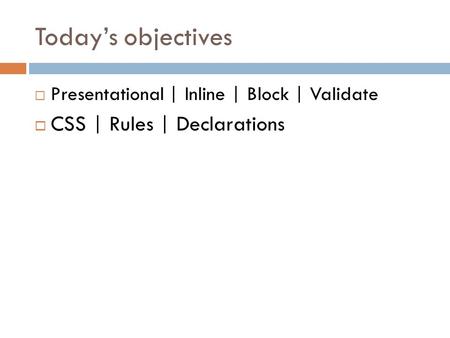 Today’s objectives  Presentational | Inline | Block | Validate  CSS | Rules | Declarations.