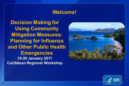 Welcome! Decision Making for Using Community Mitigation Measures: Planning for Influenza and Other Public Health Emergencies 19-20 January 2011 Caribbean.