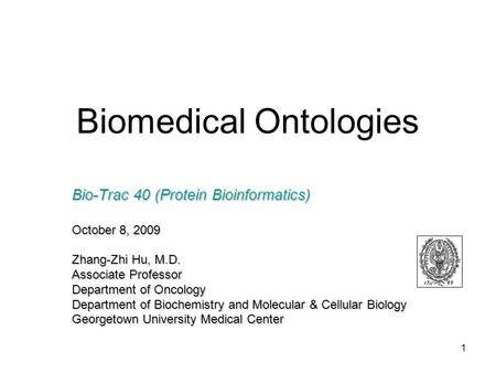 1 Biomedical Ontologies Bio-Trac 40 (Protein Bioinformatics) October 8, 2009 Zhang-Zhi Hu, M.D. Associate Professor Department of Oncology Department of.