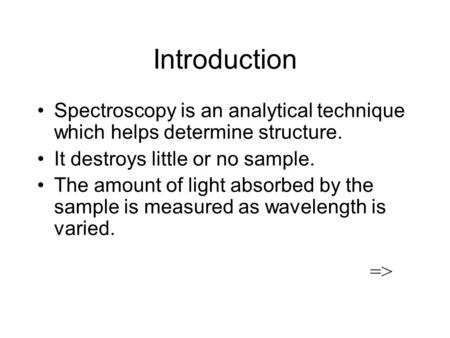 Introduction Spectroscopy is an analytical technique which helps determine structure. It destroys little or no sample. The amount of light absorbed by.