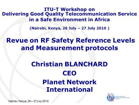 Nairobi, Kenya, 26 – 27July 2010 Revue on RF Safety Reference Levels and Measurement protocols Christian BLANCHARD CEO Planet Network International ITU-T.