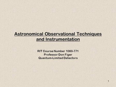 1 Astronomical Observational Techniques and Instrumentation RIT Course Number 1060-771 Professor Don Figer Quantum-Limited Detectors.