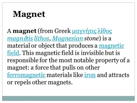 A magnet (from Greek μαγνήτις λίθος magn ḗ tis líthos, Magnesian stone) is a material or object that produces a magnetic field. This magnetic field is.