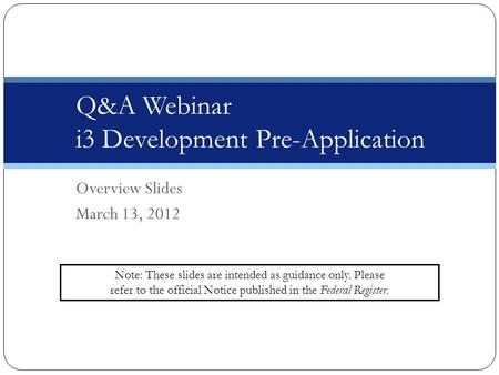Overview Slides March 13, 2012 Q&A Webinar i3 Development Pre-Application Note: These slides are intended as guidance only. Please refer to the official.