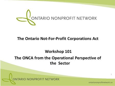 The Ontario Not-For-Profit Corporations Act Workshop 101 The ONCA from the Operational Perspective of the Sector 1.