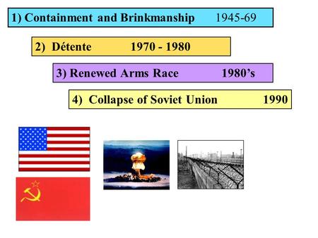 1) Containment and Brinkmanship 1945-69 2) Détente 1970 - 1980 3) Renewed Arms Race 1980’s 4) Collapse of Soviet Union1990.