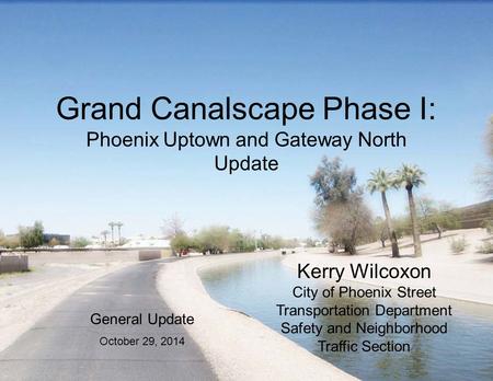 Grand Canalscape Phase I: Phoenix Uptown and Gateway North Update Kerry Wilcoxon City of Phoenix Street Transportation Department Safety and Neighborhood.