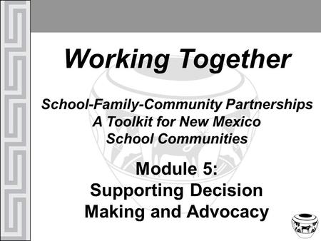 Working Together School-Family-Community Partnerships A Toolkit for New Mexico School Communities Module 5: Supporting Decision Making and Advocacy.