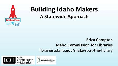 Building Idaho Makers A Statewide Approach Erica Compton Idaho Commission for Libraries libraries.idaho.gov/make-it-at-the-library.