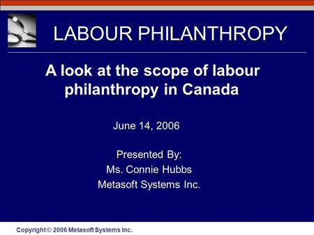 Copyright © 2006 Metasoft Systems Inc. LABOUR PHILANTHROPY Presented By: Ms. Connie Hubbs Metasoft Systems Inc. A look at the scope of labour philanthropy.